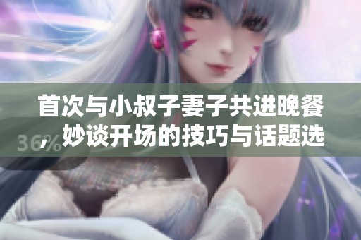 首次与小叔子妻子共进晚餐，妙谈开场的技巧与话题选择