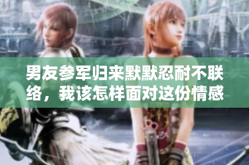 男友参军归来默默忍耐不联络，我该怎样面对这份情感困扰