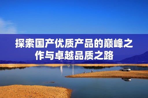 探索国产优质产品的巅峰之作与卓越品质之路