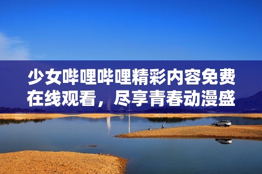 少女哔哩哔哩精彩内容免费在线观看，尽享青春动漫盛宴