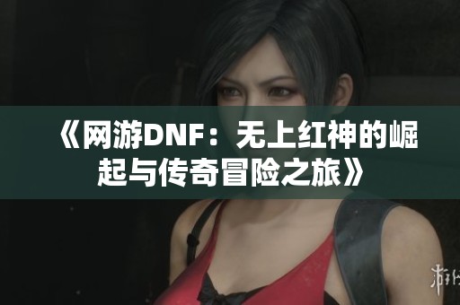 《网游DNF：无上红神的崛起与传奇冒险之旅》