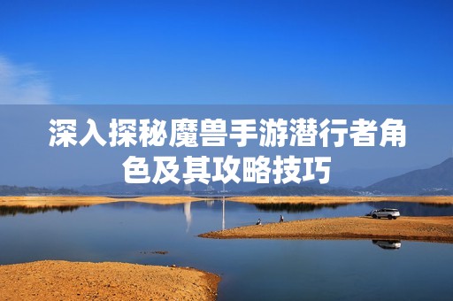 深入探秘魔兽手游潜行者角色及其攻略技巧