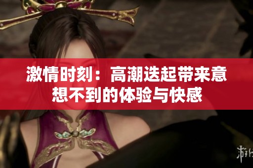 激情时刻：高潮迭起带来意想不到的体验与快感