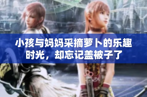 小孩与妈妈采摘萝卜的乐趣时光，却忘记盖被子了