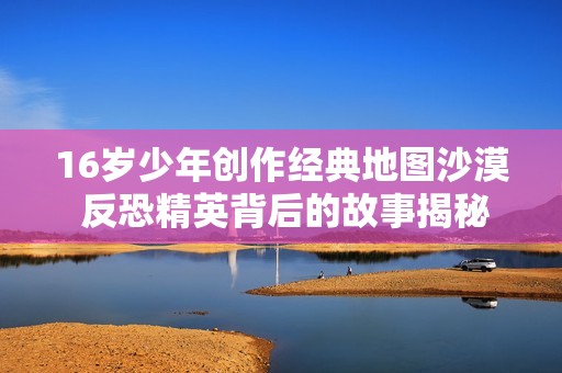 16岁少年创作经典地图沙漠 反恐精英背后的故事揭秘
