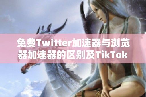 免费Twitter加速器与浏览器加速器的区别及TikTok加速器分析