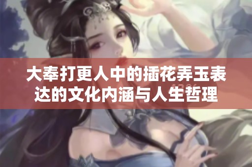 大奉打更人中的插花弄玉表达的文化内涵与人生哲理