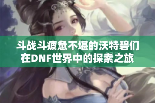 斗战斗疲惫不堪的沃特碧们在DNF世界中的探索之旅
