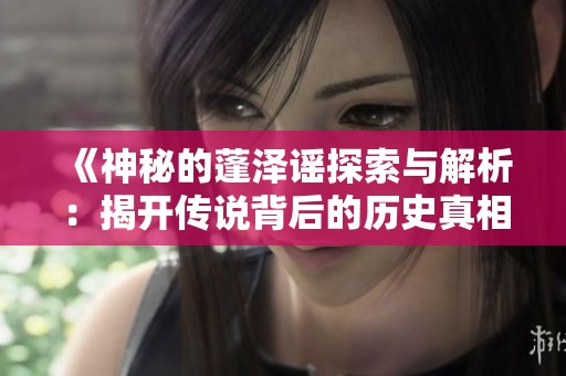《神秘的蓬泽谣探索与解析：揭开传说背后的历史真相》