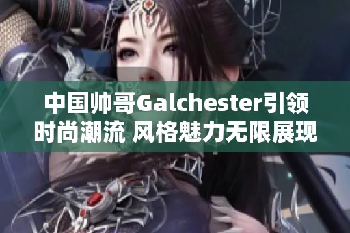 中国帅哥Galchester引领时尚潮流 风格魅力无限展现