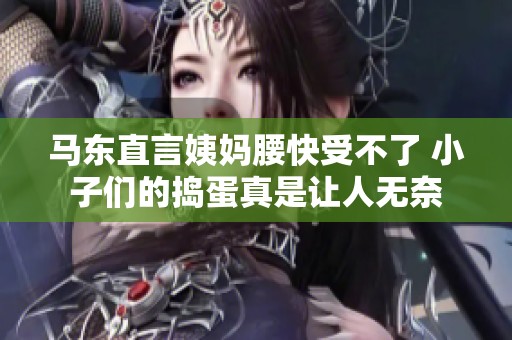 马东直言姨妈腰快受不了 小子们的捣蛋真是让人无奈