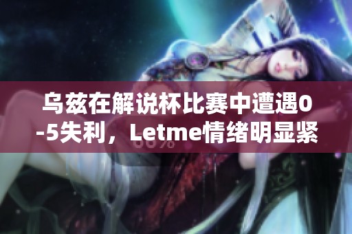 乌兹在解说杯比赛中遭遇0-5失利，Letme情绪明显紧张解读